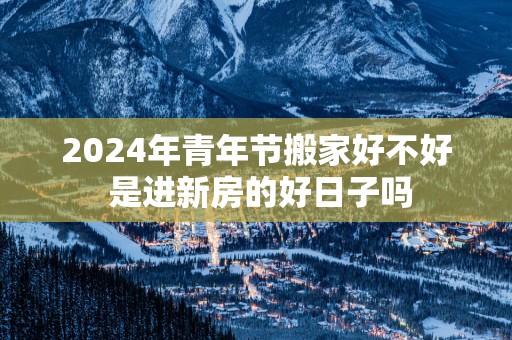 2025年青年节搬家好不好 是进新房的好日子吗