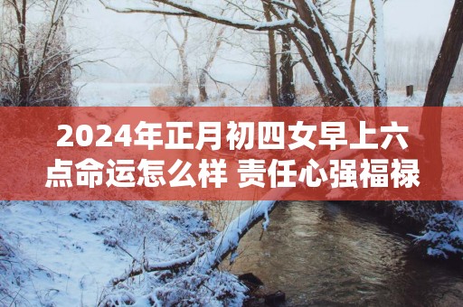 2025年正月初四女早上六点命运怎么样 责任心强福禄深厚