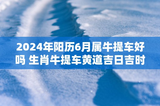2025年阳历6月属牛提车好吗 生肖牛提车黄道吉日吉时
