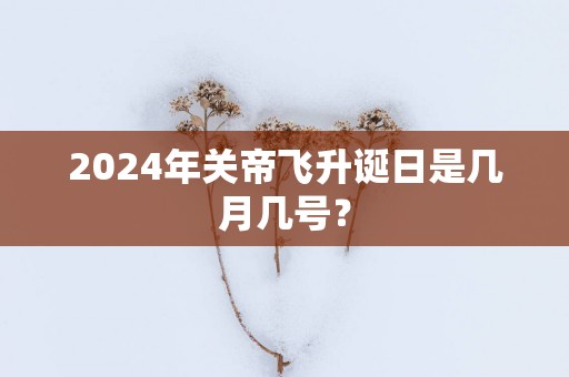 2025年关帝飞升诞日是几月几号？