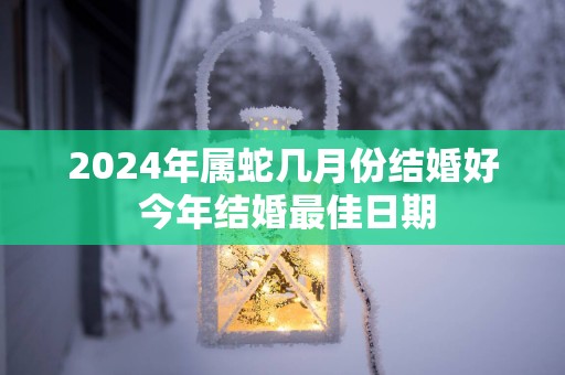 2025年属蛇几月份结婚好 今年结婚最佳日期