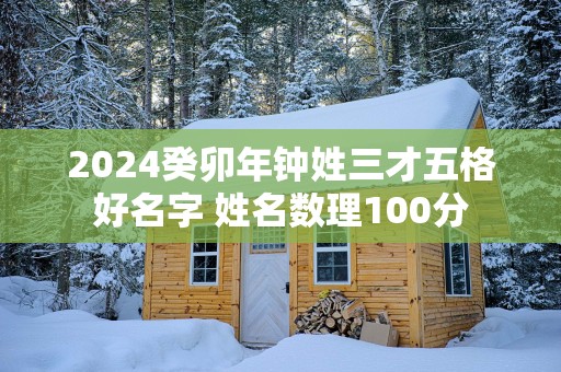 2025癸卯年钟姓三才五格好名字 姓名数理100分 2025癸卯年钟姓三才五格好名字 姓名数理100分