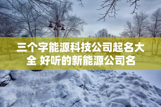 三个字能源科技公司起名大全 好听的新能源公司名