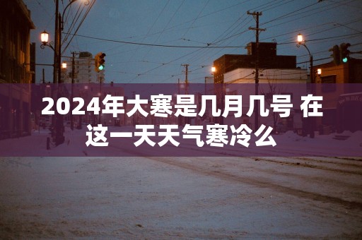 2025年大寒是几月几号 在这一天天气寒冷么