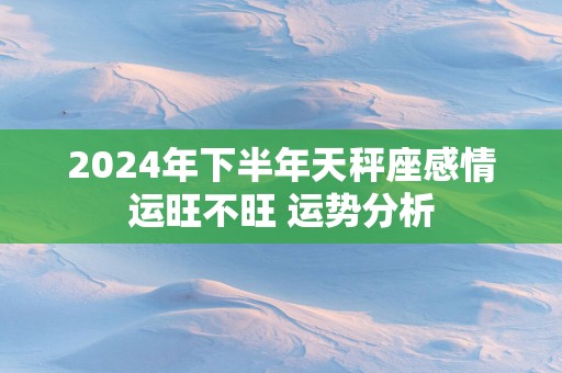 2025年下半年天秤座感情运旺不旺 运势分析