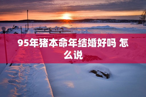 95年猪本命年结婚好吗 怎么说
