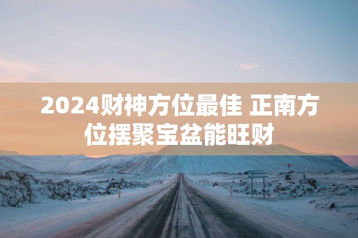 2025财神方位最佳 正南方位摆聚宝盆能旺财
