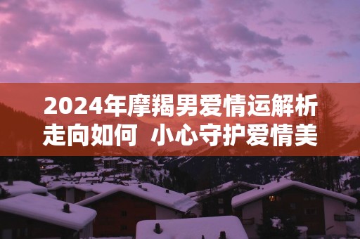 2025年摩羯男爱情运解析走向如何  小心守护爱情美满