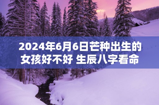 2025年6月6日芒种出生的女孩好不好 生辰八字看命