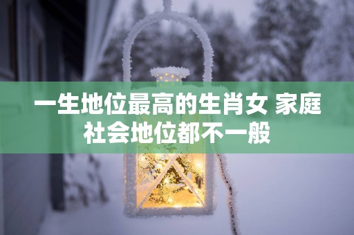 一生地位最高的生肖女 家庭社会地位都不一般