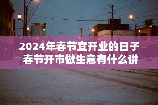 2025年春节宜开业的日子 春节开市做生意有什么讲究