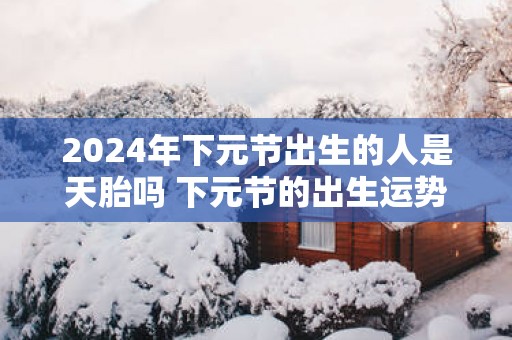 2025年下元节出生的人是天胎吗 下元节的出生运势详解