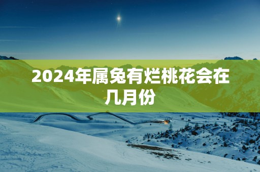 2025年属兔有烂桃花会在几月份