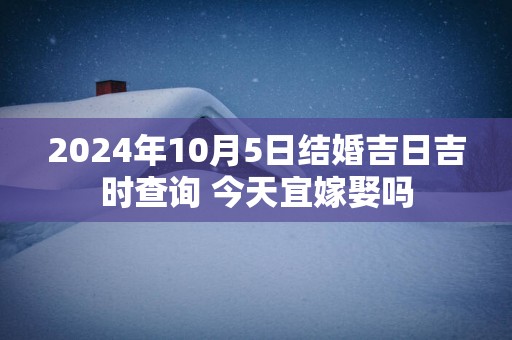 2025年10月5日结婚吉日吉时查询 今天宜嫁娶吗