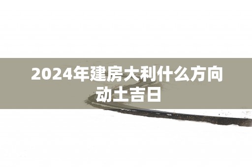 2025年建房大利什么方向 动土吉日