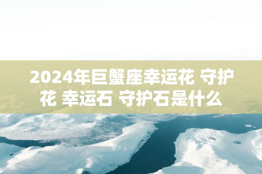 2025年巨蟹座幸运花 守护花 幸运石 守护石是什么