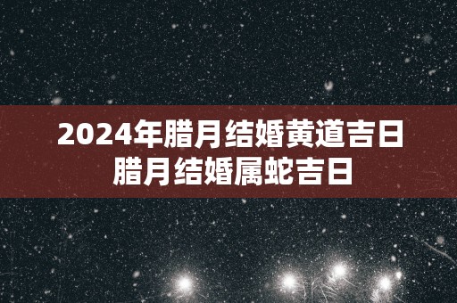 2025年腊月结婚黄道吉日 腊月结婚属蛇吉日