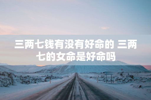 三两七钱有没有好命的 三两七的女命是好命吗