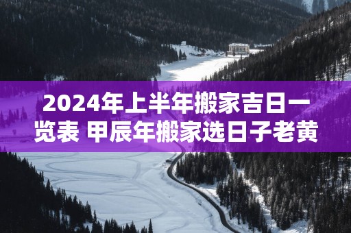 2025年上半年搬家吉日一览表 甲辰年搬家选日子老黄历免费