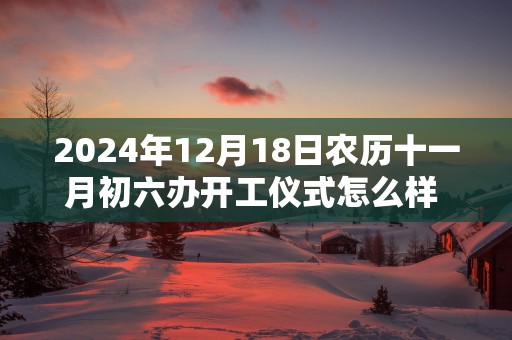 2025年12月18日农历十一月初六办开工仪式怎么样 这天开工会顺利吗