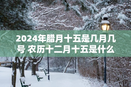 2025年腊月十五是几月几号 农历十二月十五是什么日子