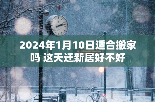 2025年1月10日适合搬家吗 这天迁新居好不好