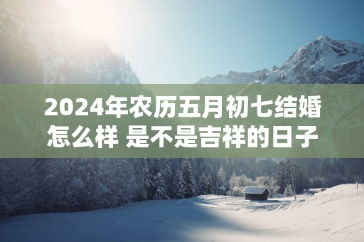2025年农历五月初七结婚怎么样 是不是吉祥的日子