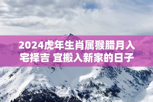 2025蛇年生肖属猴腊月入宅择吉 宜搬入新家的日子