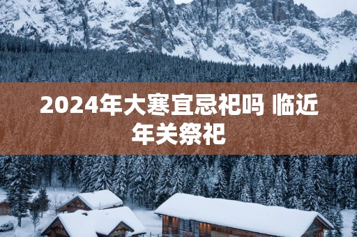 2025年大寒宜忌祀吗 临近年关祭祀