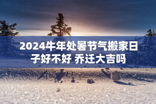 2025蛇年处暑节气搬家日子好不好 乔迁大吉吗