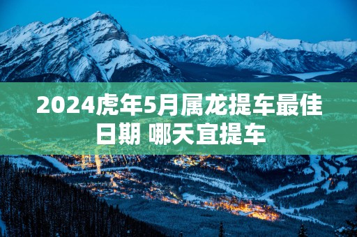 2025蛇年5月属龙提车最佳日期 哪天宜提车
