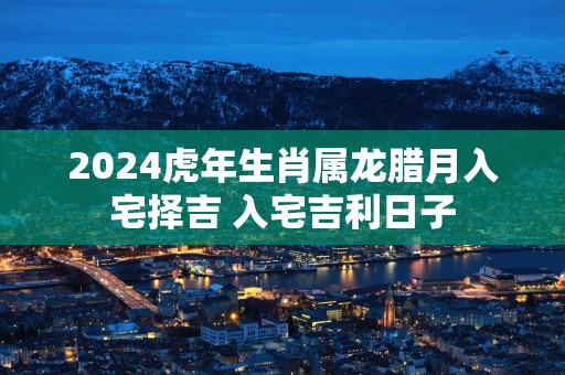 2025蛇年生肖属龙腊月入宅择吉 入宅吉利日子