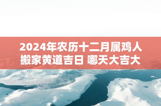 2025年农历十二月属鸡人搬家黄道吉日 哪天大吉大利
