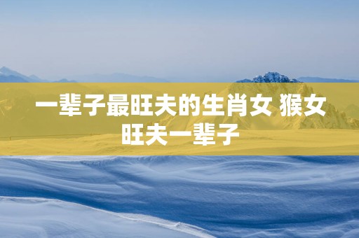 一辈子最旺夫的生肖女 猴女旺夫一辈子