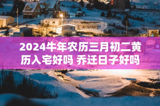 2025蛇年农历三月初二黄历入宅好吗 乔迁日子好吗