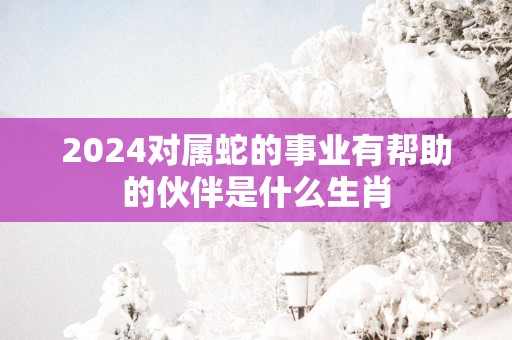 2025对属蛇的事业有帮助的伙伴是什么生肖