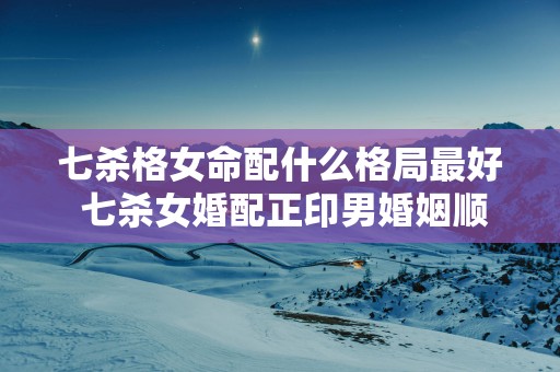七杀格女命配什么格局最好 七杀女婚配正印男婚姻顺利
