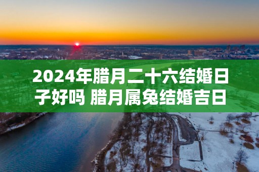 2025年腊月二十六结婚日子好吗 腊月属兔结婚吉日