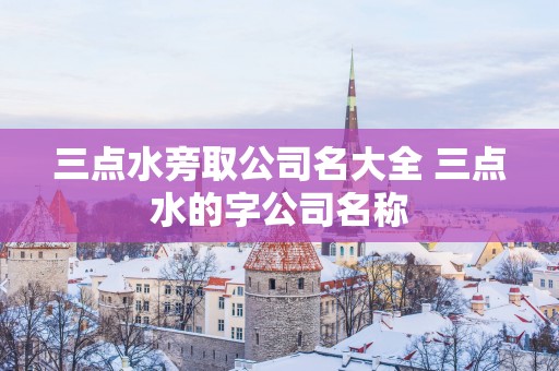 三点水旁取公司名大全 三点水的字公司名称