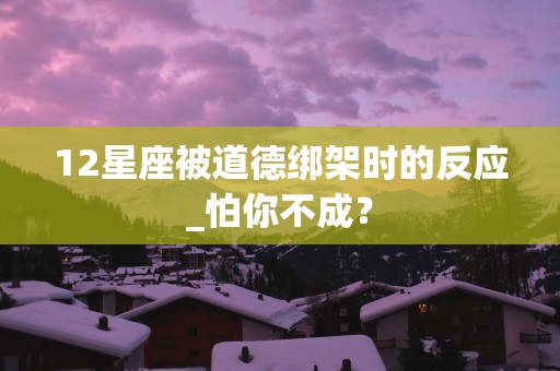 12星座被道德绑架时的反应_怕你不成？