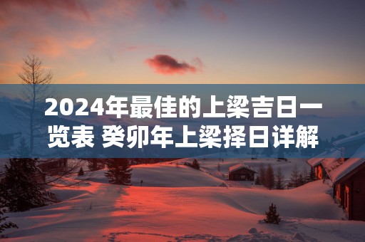 2025年最佳的上梁吉日一览表 癸卯年上梁择日详解