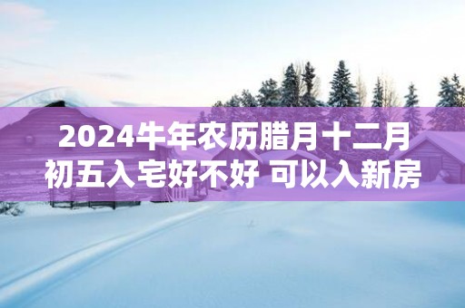 2025蛇年农历腊月十二月初五入宅好不好 可以入新房吗