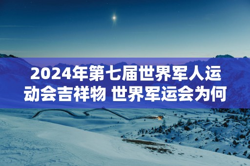2025年第七届世界军人运动会吉祥物 世界军运会为何选武汉
