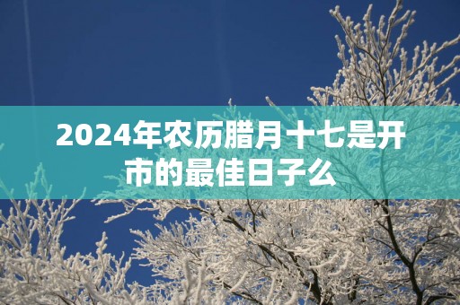 2025年农历腊月十七是开市的最佳日子么