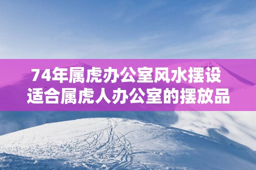 74年属虎办公室风水摆设 适合属虎人办公室的摆放品