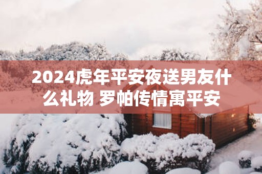 2025蛇年平安夜送男友什么礼物 罗帕传情寓平安