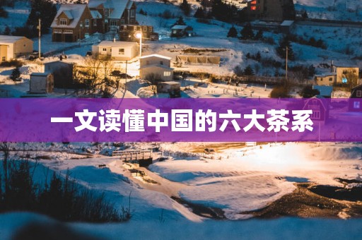 一文读懂中国的六大茶系