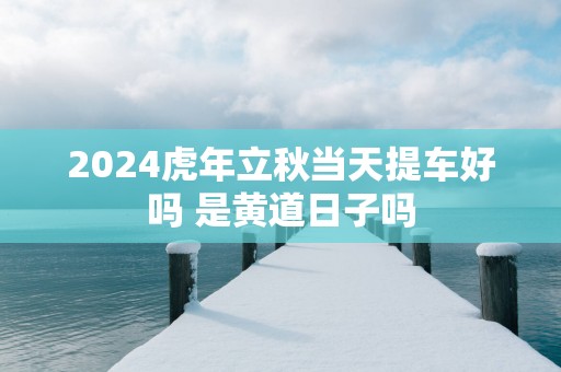 2025蛇年立秋当天提车好吗 是黄道日子吗