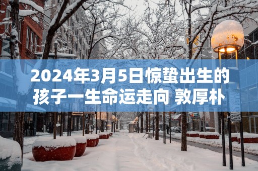 2025年3月5日惊蛰出生的孩子一生命运走向 敦厚朴实重信守义