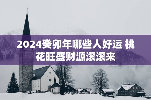 2025癸卯年哪些人好运 桃花旺盛财源滚滚来